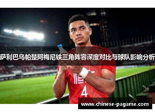 萨利巴乌帕楚阿梅尼铁三角阵容深度对比与球队影响分析